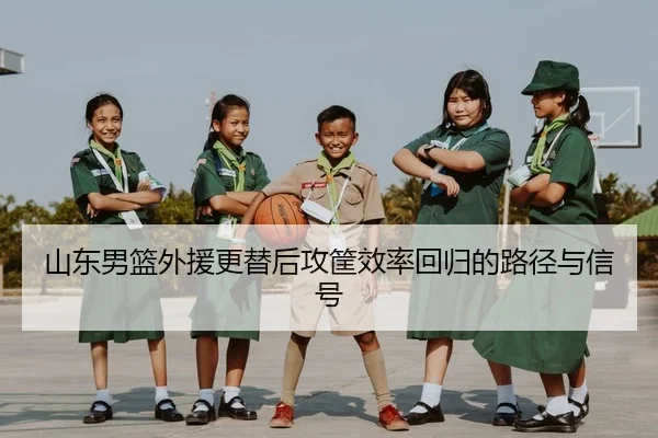 山东男篮外援更替后攻筐效率回归的路径与信号