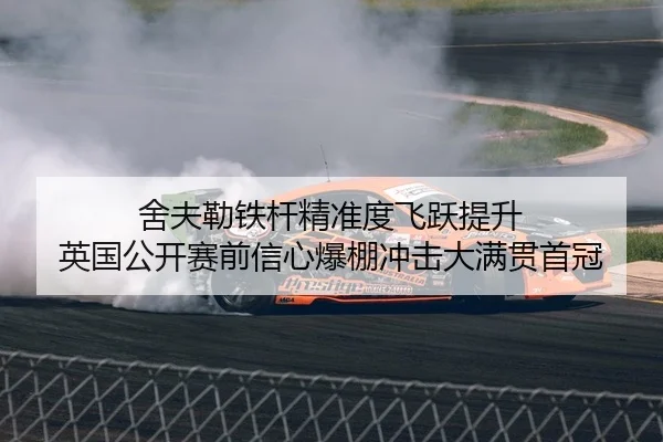 舍夫勒铁杆精准度飞跃提升 英国公开赛前信心爆棚冲击大满贯首冠